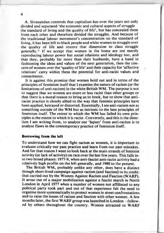 A. Sivanandan contends that capitalism has over the years not anly divided and separated ‘the economic and cultural aspects of struggle the standard of living and the quality of ", but has concealed them from cach other and therefore divided the struggles. And because of the traditional labour movement’s concentration on the standard of living, it has been left 10 black people and white women 10 Struggle over the quality of fife and restore that dimension o class struggle generally. ! I we accept that women in the home are not merely teproducing labour power but social rlations and ideology (00, and that they, probably far more than their husbands, have a hand in fashioning the ideas and values of the nex! generation, then the con- cern of women over the ‘quality of ife’ and their capacity for ‘affective relations’ carry within them the potential for anti-racist values and commitment 11 s against this promisc that women hold out and in terms of the principles of feminism itself that | examine the nature of racism (or the limitations of anti-racism) in the white British WM. The purpose is not 10 suggest that we women are more or less racist than other groups or thal there s a moral reason 10 bring us 10 ook, but to show that anti- sacist practice is closely allied (o the way that feminist principles have been applied, betrayed or distorted. Essentially, | see ant-racism not as something outside of the WM but as intrinsic (o the best principles of feminism itself. The extent 10 which the WM has failed its own prin- ciples s the extent 10 which it s racist. Conversely, and this s the direc- tion 1 am writing from, to analyse our ‘lapses’ from anti-racism is 10 analyse flaws in the contemporary practice of feminisn itself. Borrowing from the left To understand how we can fight racism as women, it is important (o cvaluate critically our past practice and learn from our past mistakes. And for that reason | want (0 100k back at the main strands of feminist activily (or lack of activity) on race over the last few years. This falls in 10two broad phases: 1977-9, when anti-fascist anti-racist activity had a relatively high profile on the left generally, and 1980 to the present. ‘The British WM, probably unlike any other, does have a distinct though short-lived campaign against racism (and fascism} to its credit: that carried out by the Women Against Racism and Fascism (WARF). It arose out of a major mobilisation against a fascist march in North London in April 1977 when a number of women not affiliated to any political party took part and out of that experience felt the need 10 ‘organise more systematically to protect women in street confrontations and 10 raise the issues of racism and fascism with other women. A few months later, the first WARF group was launched in London - follow- ed by others throughout the country. Women attracted to WARF